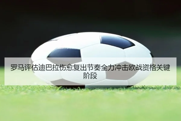 罗马评估迪巴拉伤愈复出节奏全力冲击欧战资格关键阶段