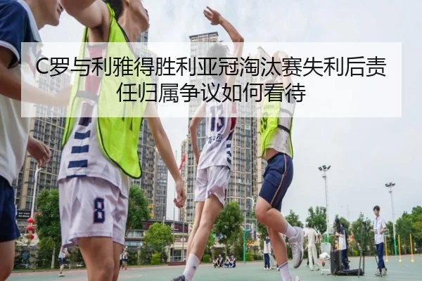 C罗与利雅得胜利亚冠淘汰赛失利后责任归属争议如何看待