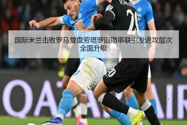 国际米兰击败罗马复盘劳塔罗回撤串联引发进攻层次全面升级