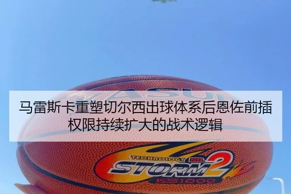马雷斯卡重塑切尔西出球体系后恩佐前插权限持续扩大的战术逻辑