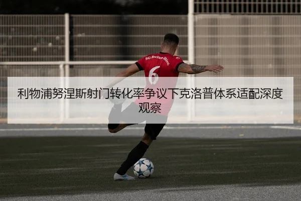 利物浦努涅斯射门转化率争议下克洛普体系适配深度观察