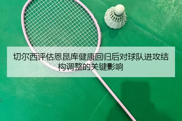 切尔西评估恩昆库健康回归后对球队进攻结构调整的关键影响