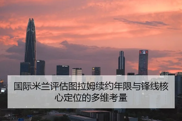 国际米兰评估图拉姆续约年限与锋线核心定位的多维考量